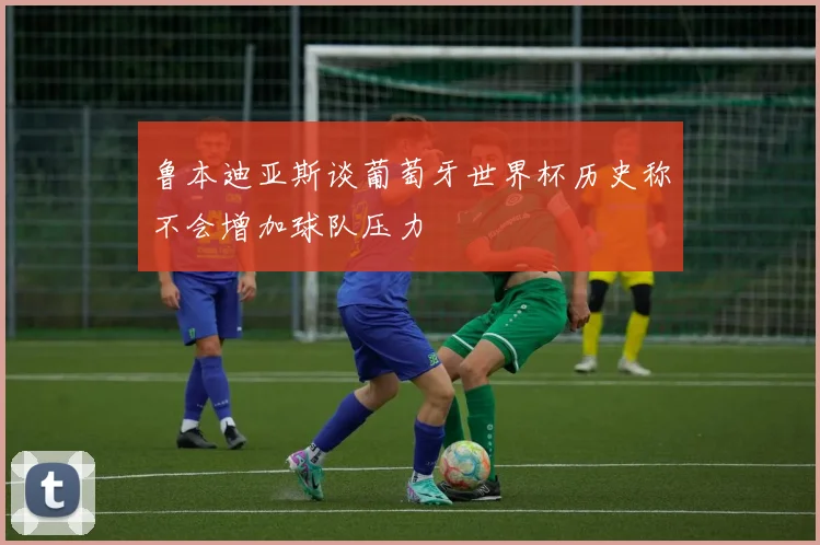 鲁本迪亚斯谈葡萄牙世界杯历史称不会增加球队压力