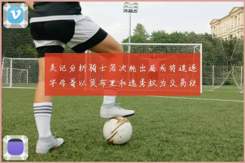美记分析骑士若次轮出局或将追逐字母哥以莫布里和选秀权为交易核心