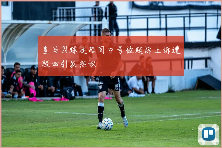 皇马因球迷恐同口号被起诉上诉遭驳回引发热议