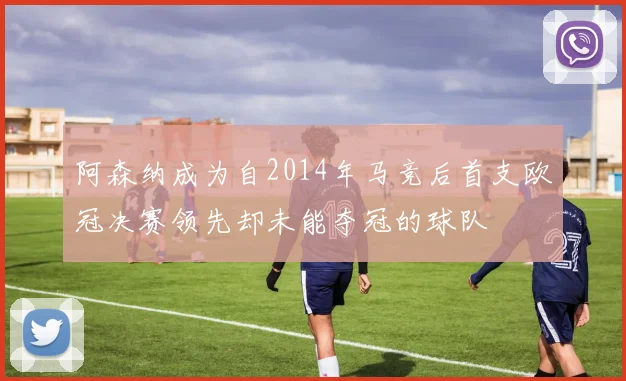 阿森纳成为自2014年马竞后首支欧冠决赛领先却未能夺冠的球队