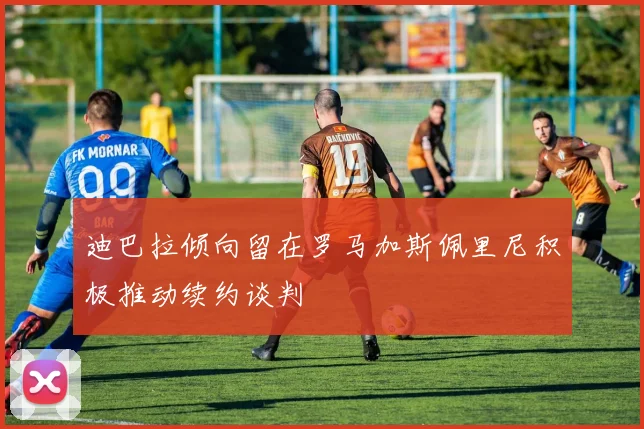 迪巴拉倾向留在罗马加斯佩里尼积极推动续约谈判