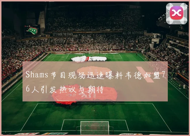 Shams节目现场迅速曝料韦德加盟76人引发热议与期待