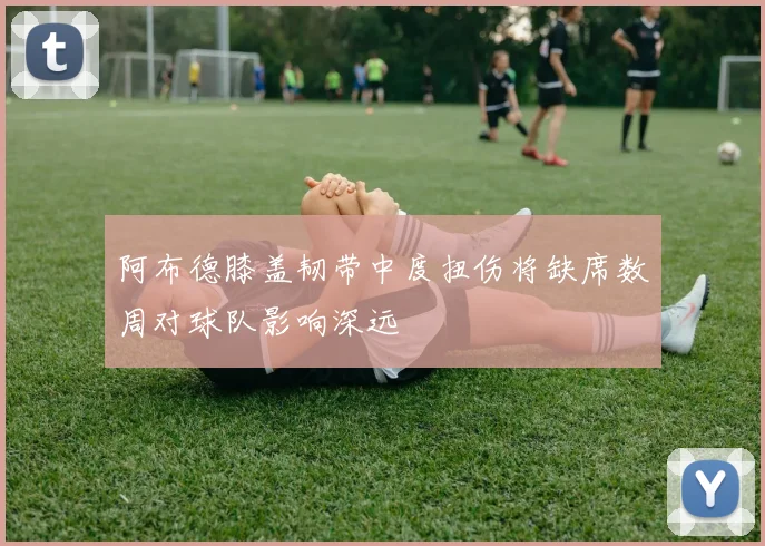 阿布德膝盖韧带中度扭伤将缺席数周对球队影响深远
